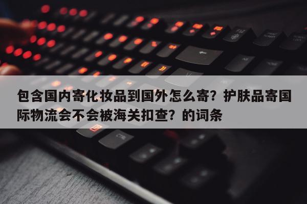 包含国内寄化妆品到国外怎么寄？护肤品寄国际物流会不会被海关扣查？的词条