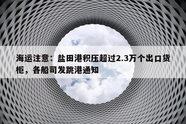 海运注意：盐田港积压超过2.3万个出口货柜，各船司发跳港通知