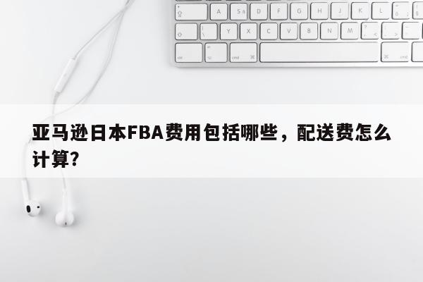 亚马逊日本FBA费用包括哪些，配送费怎么计算？