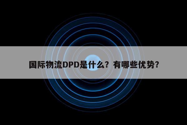 国际物流DPD是什么？有哪些优势？