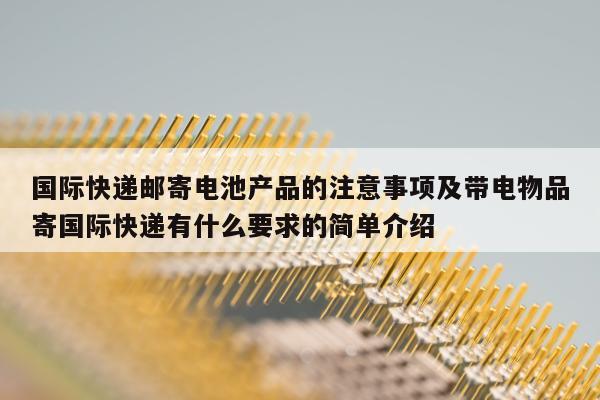 国际快递邮寄电池产品的注意事项及带电物品寄国际快递有什么要求的简单介绍