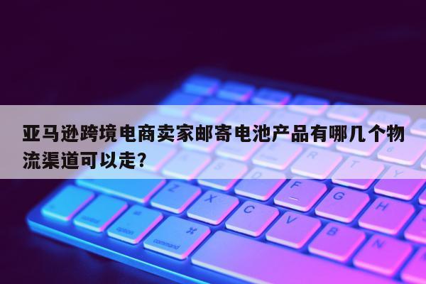 亚马逊跨境电商卖家邮寄电池产品有哪几个物流渠道可以走？