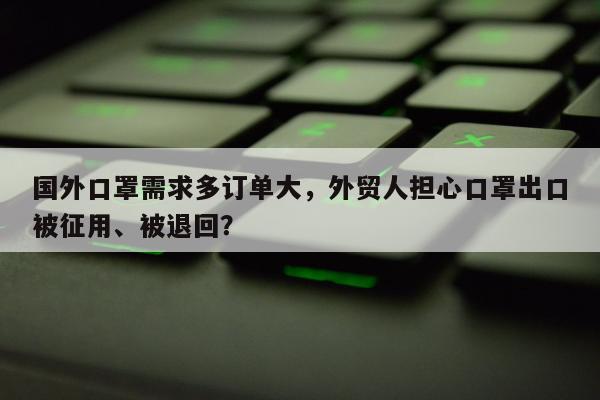 国外口罩需求多订单大，外贸人担心口罩出口被征用、被退回？