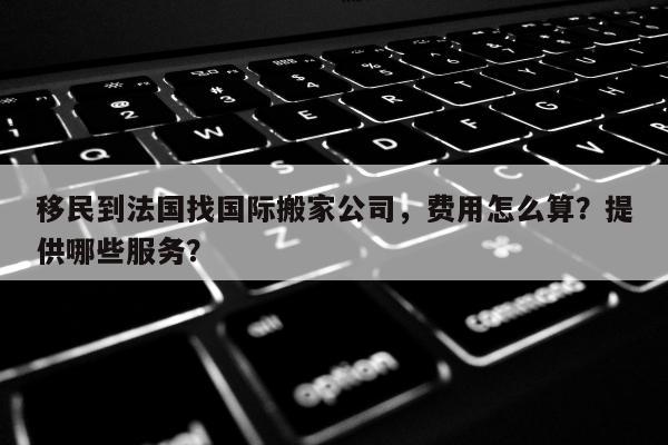 移民到法国找国际搬家公司，费用怎么算？提供哪些服务？