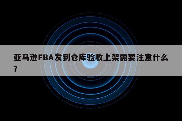 亚马逊FBA发到仓库验收上架需要注意什么？