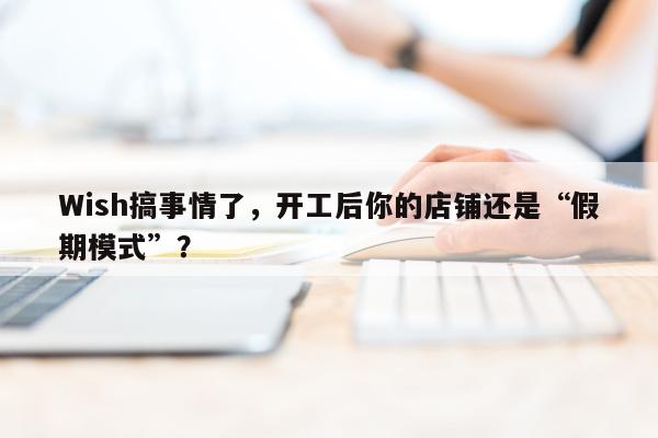 Wish搞事情了，开工后你的店铺还是“假期模式”？