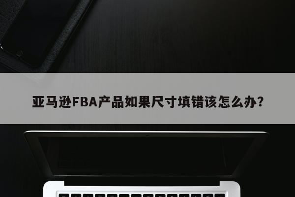 亚马逊FBA产品如果尺寸填错该怎么办？