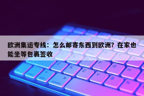 欧洲集运专线：怎么邮寄东西到欧洲？在家也能坐等包裹签收