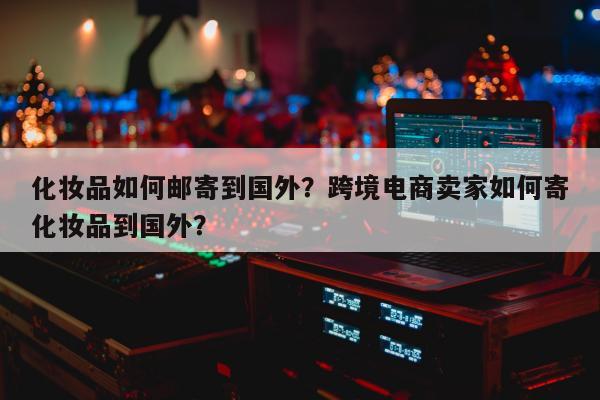 化妆品如何邮寄到国外？跨境电商卖家如何寄化妆品到国外？