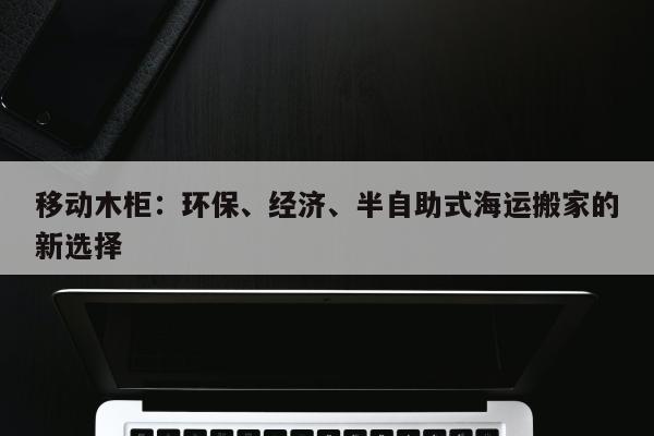 移动木柜：环保、经济、半自助式海运搬家的新选择