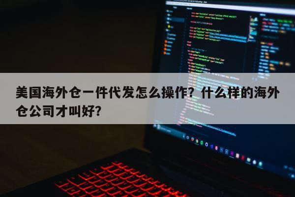 美国海外仓一件代发怎么操作？什么样的海外仓公司才叫好？