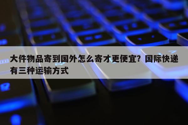 大件物品寄到国外怎么寄才更便宜？国际快递有三种运输方式