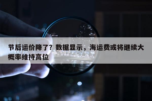 节后运价降了？数据显示，海运费或将继续大概率维持高位