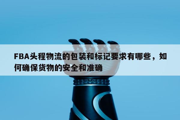 FBA头程物流的包装和标记要求有哪些，如何确保货物的安全和准确