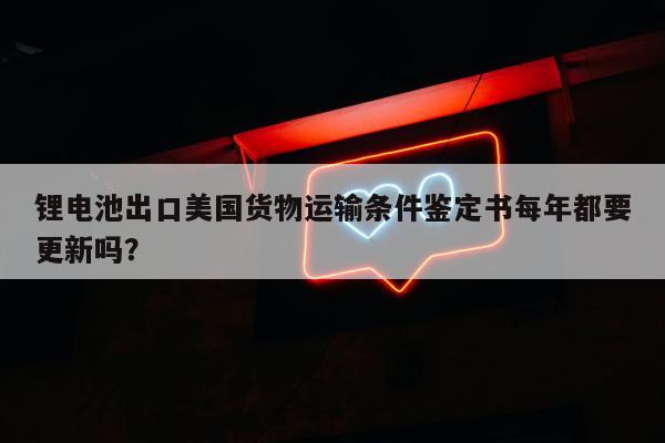 锂电池出口美国货物运输条件鉴定书每年都要更新吗？