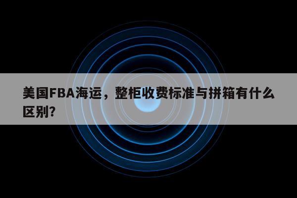 美国FBA海运，整柜收费标准与拼箱有什么区别？