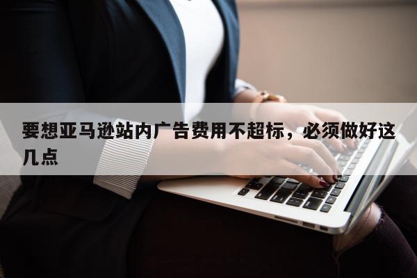 要想亚马逊站内广告费用不超标，必须做好这几点