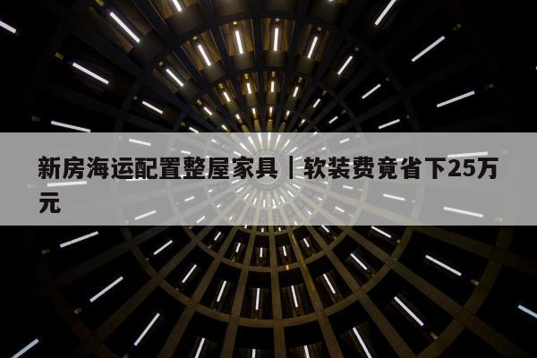 新房海运配置整屋家具｜软装费竟省下25万元