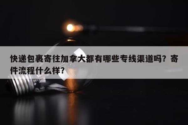 快递包裹寄往加拿大都有哪些专线渠道吗？寄件流程什么样？