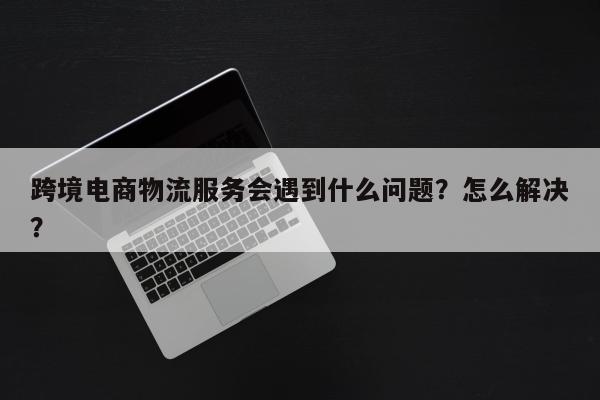 跨境电商物流服务会遇到什么问题？怎么解决？