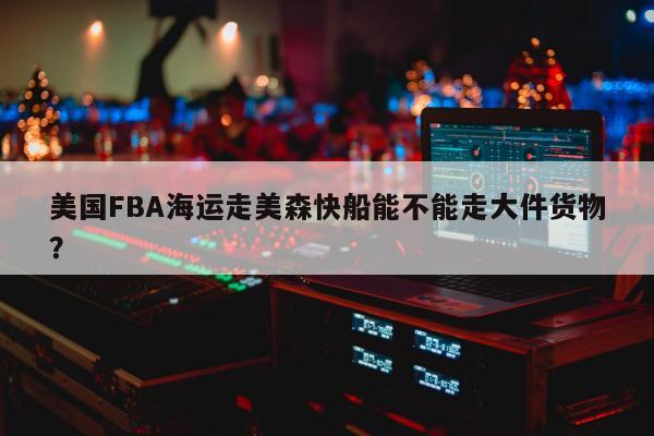 美国FBA海运走美森快船能不能走大件货物？