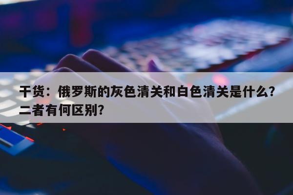 干货：俄罗斯的灰色清关和白色清关是什么？二者有何区别？