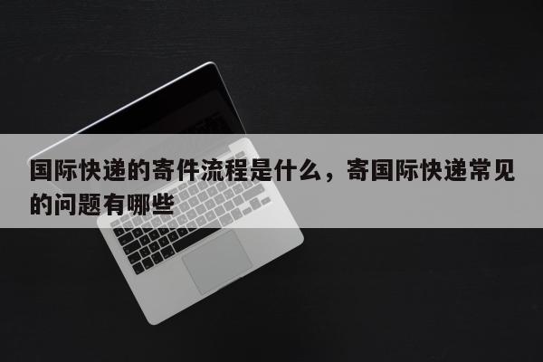 国际快递的寄件流程是什么，寄国际快递常见的问题有哪些