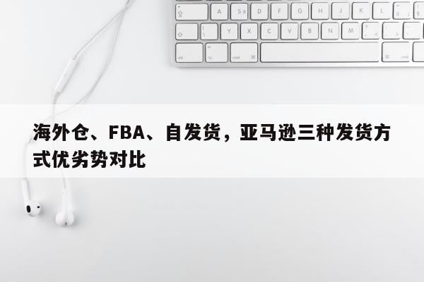 海外仓、FBA、自发货，亚马逊三种发货方式优劣势对比