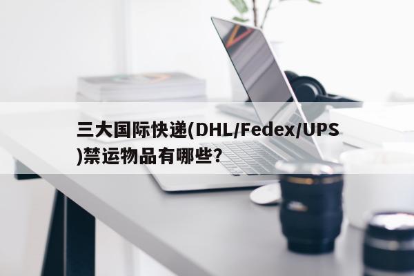 三大国际快递(DHL/Fedex/UPS)禁运物品有哪些？