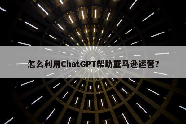 怎么利用ChatGPT帮助亚马逊运营？