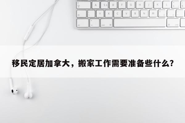 移民定居加拿大，搬家工作需要准备些什么？