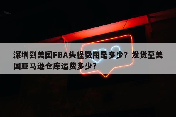 深圳到美国FBA头程费用是多少？发货至美国亚马逊仓库运费多少？