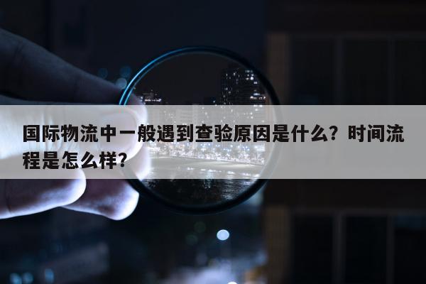 国际物流中一般遇到查验原因是什么？时间流程是怎么样？