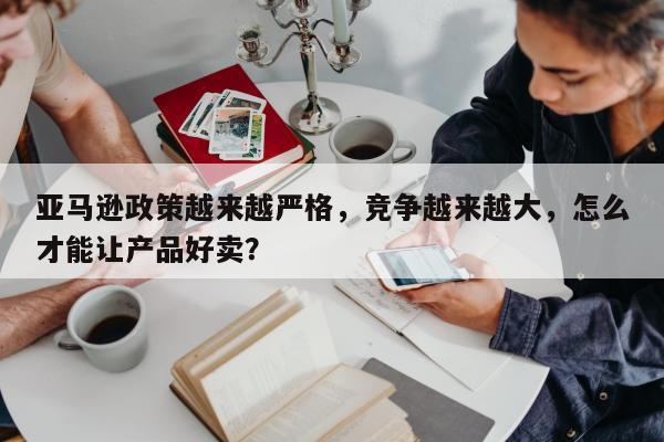 亚马逊政策越来越严格，竞争越来越大，怎么才能让产品好卖？