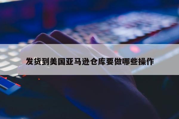 发货到美国亚马逊仓库要做哪些操作