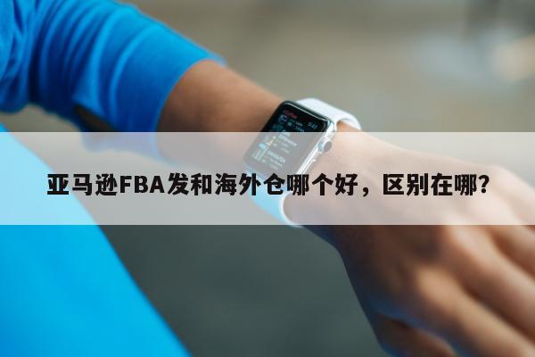 亚马逊FBA发和海外仓哪个好，区别在哪？