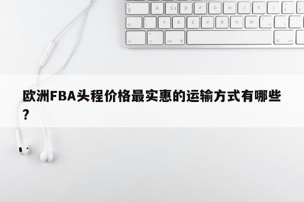 欧洲FBA头程价格最实惠的运输方式有哪些?