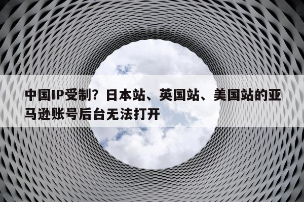 中国IP受制？日本站、英国站、美国站的亚马逊账号后台无法打开