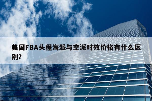 美国FBA头程海派与空派时效价格有什么区别？