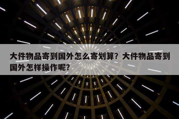 大件物品寄到国外怎么寄划算？大件物品寄到国外怎样操作呢？