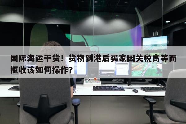 国际海运干货！货物到港后买家因关税高等而拒收该如何操作？