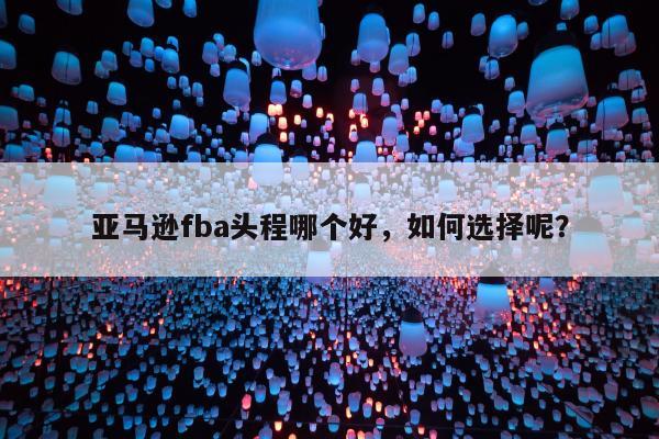 亚马逊fba头程哪个好，如何选择呢？