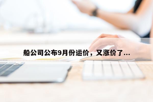 船公司公布9月份运价，又涨价了...