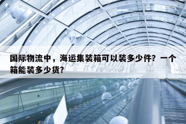 国际物流中，海运集装箱可以装多少件？一个箱能装多少货？