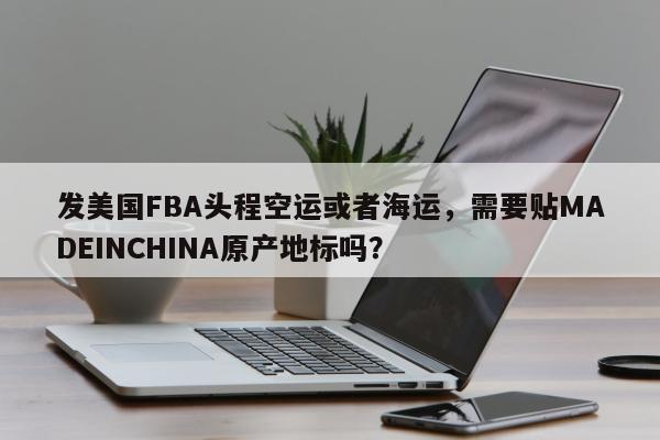 发美国FBA头程空运或者海运，需要贴MADEINCHINA原产地标吗？