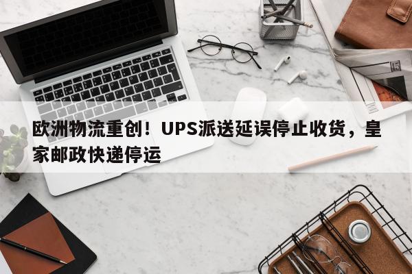 欧洲物流重创！UPS派送延误停止收货，皇家邮政快递停运