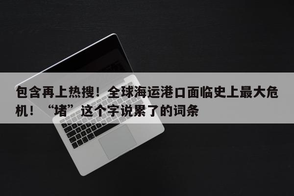 包含再上热搜！全球海运港口面临史上最大危机！“堵”这个字说累了的词条