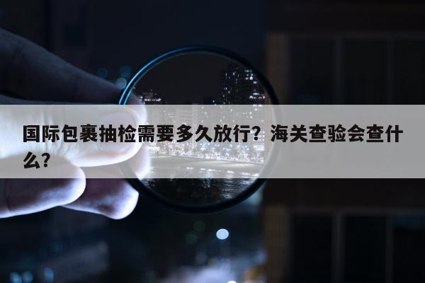 国际包裹抽检需要多久放行？海关查验会查什么？