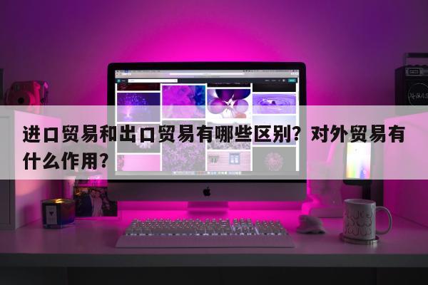 进口贸易和出口贸易有哪些区别？对外贸易有什么作用？