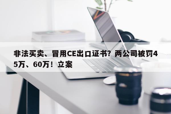 非法买卖、冒用CE出口证书？两公司被罚45万、60万！立案